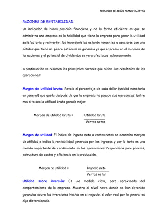 FERNANDO DE JESÚS FRANCO CUARTAS
RAZONES DE RENTABILIDAD.
Un indicador de buena posición financiera y de la forma eficiente en que se
administra una empresa es la habilidad que tiene la empresa para ganar la utilidad
satisfactoria y reinvertir: los inversionistas estarán renuentes a asociarse con una
entidad que tiene un pobre potencial de ganancia ya que el precio en el mercado de
las acciones y el potencial de dividendos se vera afectados adversamente.
A continuación se resumen las principales razones que miden los resultados de las
operaciones:
Margen de utilidad bruta: Revela el porcentaje de cada dólar (unidad monetaria
en general) que queda después de que la empresa ha pagado sus mercancías: Entre
más alta sea la utilidad bruta ganada mejor.
Margen de utilidad bruta = Utilidad bruta
Ventas netas.
Margen de utilidad: El índice de ingreso neto a ventas netas se denomina margen
de utilidad e indica la rentabilidad generada por los ingresos y por lo tanto es una
medida importante de rendimiento en las operaciones. Proporciona para precios,
estructura de costos y eficiencia en la producción.
Margen de utilidad = Ingreso neto
Ventas netas
Utilidad sobre inversión: Es una medida clave, pero aproximada del
comportamiento de la empresa. Muestra el nivel hasta donde se han obtenido
ganancias sobre las inversiones hechas en el negocio, el valor real por lo general es
algo distorsionado.
 
