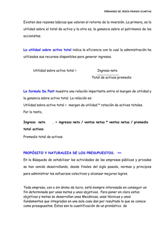 FERNANDO DE JESÚS FRANCO CUARTAS
Existen dos razones básicas que valoran el retorno de la inversión. La primera, es la
utilidad sobre el total de activo y la otra es, la ganancia sobre el patrimonio de los
accionistas.
La utilidad sobre activo total indica la eficiencia con la cual la administración ha
utilizados sus recursos disponibles para generar ingresos.
Utilidad sobre activo total = Ingreso neto
Total de activos promedio
La formula Du Pont muestra una relación importante entre el margen de utilidad y
la ganancia sobre activo total. La relación es:
Utilidad sobre activo total = margen de utilidad * rotación de activos totales.
Por lo tanto,
Ingreso neto . = ingresos neto / ventas netas * ventas netas / promedio
total activos
Promedio total de activos
PROPÓSITO Y NATURALEZA DE LOS PRESUPUESTOS. Inicio
En la Búsqueda de estabilizar las actividades de las empresas públicas y privadas
se han venido desarrollando, desde finales del siglo pasado, normas y principios
para administrar los esfuerzos colectivos y alcanzar mejores logros.
Toda empresa, con o sin ánimo de lucro, está siempre interesada en conseguir un
fin determinado por unas metas y unos objetivos. Para poner en claro estos
objetivos y metas se desarrollan unas Mecánicas, unas técnicas y unos
fundamentos que integrados en una sola cosa dan por resultado lo que se conoce
como presupuestos. Estos son la cuantificación de un pronóstico de
 
