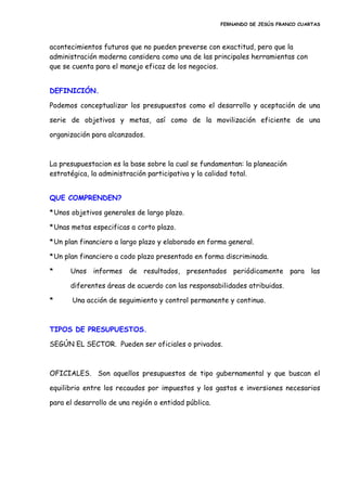 FERNANDO DE JESÚS FRANCO CUARTAS
acontecimientos futuros que no pueden preverse con exactitud, pero que la
administración moderna considera como una de las principales herramientas con
que se cuenta para el manejo eficaz de los negocios.
DEFINICIÓN.
Podemos conceptualizar los presupuestos como el desarrollo y aceptación de una
serie de objetivos y metas, así como de la movilización eficiente de una
organización para alcanzados.
La presupuestacion es la base sobre la cual se fundamentan: la planeación
estratégica, la administración participativa y la calidad total.
QUE COMPRENDEN?
*Unos objetivos generales de largo plazo.
*Unas metas especificas a corto plazo.
*Un plan financiero a largo plazo y elaborado en forma general.
*Un plan financiero a codo plazo presentado en forma discriminada.
* Unos informes de resultados, presentados periódicamente para las
diferentes áreas de acuerdo con las responsabilidades atribuidas.
* Una acción de seguimiento y control permanente y continuo.
TIPOS DE PRESUPUESTOS.
SEGÚN EL SECTOR. Pueden ser oficiales o privados.
OFICIALES. Son aquellos presupuestos de tipo gubernamental y que buscan el
equilibrio entre los recaudos por impuestos y los gastos e inversiones necesarios
para el desarrollo de una región o entidad pública.
 