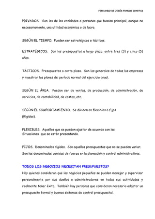FERNANDO DE JESÚS FRANCO CUARTAS
PRIVADOS. Son los de las entidades o personas que buscan principal, aunque no
necesariamente, una utilidad económica o de lucro.
SEGÚN EL TIEMPO. Pueden ser estratégicos o tácticos.
ESTRATÉGICOS. Son los presupuestos a largo plazo, entre tres (3) y cinco (5)
años.
TÁCTICOS. Presupuestos a corto plazo. Son los generales de todas las empresas
y muestran los planes de¡ período normal del ejercicio anual.
SEGÚN EL ÁREA. Pueden ser de ventas, de producción, de administración, de
servicios, de contabilidad, de costos, etc.
SEGÚN EL COMPORTAMIENTO. Se dividen en flexibles o fijos
(Rígidos).
FLEXIBLES. Aquellos que se pueden ajustar de acuerdo con las
Situaciones que se estén presentando.
FIJOS. Denominados rígidos. Son aquellos presupuestos que no se pueden variar.
Son las denominadas camisas de fuerza en la planeación y control administrativos.
TODOS LOS NEGOCIOS NECESITAN PRESUPUESTOS?
Hay quienes consideran que los negocios pequeños se pueden manejar y supervisar
personalmente por sus dueños o administradores en todas sus actividades y
realmente tener éxito. También hay personas que consideran necesario adoptar un
presupuesto formal y buenos sistemas de control presupuestal.
 
