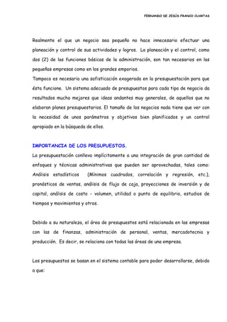 FERNANDO DE JESÚS FRANCO CUARTAS
Realmente el que un negocio sea pequeño no hace innecesario efectuar una
planeación y control de sus actividades y logros. La planeación y el control, como
dos (2) de las funciones básicas de la administración, son tan necesarios en las
pequeñas empresas como en los grandes emporios.
Tampoco es necesaria una sofisticación exagerada en la presupuestación para que
ésta funcione. Un sistema adecuado de presupuestos para cada tipo de negocio da
resultados mucho mejores que ideas andantes muy generales, de aquellos que no
elaboran planes presupuestarios. El tamaño de los negocios nada tiene que ver con
la necesidad de unos parámetros y objetivos bien planificados y un control
apropiado en la búsqueda de ellos.
IMPORTANCIA DE LOS PRESUPUESTOS.
La presupuestación conlleva implícitamente a una integración de gran cantidad de
enfoques y técnicas administrativas que pueden ser aprovechadas, tales como:
Análisis estadísticos (Mínimos cuadrados, correlación y regresión, etc.),
pronósticos de ventas, análisis de flujo de caja, proyecciones de inversión y de
capital, análisis de costo - volumen, utilidad o punto de equilibrio, estudios de
tiempos y movimientos y otros.
Debido a su naturaleza, el área de presupuestos está relacionada en las empresas
con las de finanzas, administración de personal, ventas, mercadotecnia y
producción. Es decir, se relaciona con todas las áreas de una empresa.
Los presupuestos se basan en el sistema contable para poder desarrollarse, debido
a que:
 