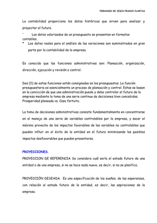 FERNANDO DE JESÚS FRANCO CUARTAS
La contabilidad proporciona los datos históricos que sirven para analizar y
proyectar el futuro.
' Los datos valorizados de un presupuesto se presentan en formatos
contables.
* Los datos reales para el análisis de las variaciones son suministrados en gran
parte por la contabilidad de la empresa.
Es conocido que las funciones administrativas son: Planeación, organización,
dirección, ejecución y revisión o control.
Dos (2) de estas funciones están consignadas en los presupuestos. La función
presupuestaria es esencialmente un proceso de planeación y control. Estas se basan
en la convicción de que una administración puede y debe controlar el futuro de la
empresa mediante la toma de una serie continua de decisiones bien concebidas.
Prosperidad planeada vs. Caso fortuito.
La toma de decisiones administrativas consiste fundamentalmente en concentrarse
en el manejo de una serie de variables controlables por la empresa, y sacar el
máximo provecho de los impactos favorables de las variables no controlables que
pueden influir en el éxito de la entidad en el futuro minimizando los posibles
impactos desfavorables que puedan presentarse.
PROYECCIONES.
PROYECCION DE REFERENCIA Se considera cuál sería el estado futuro de una
entidad o de una empresa, si no se hace nada nuevo, es decir, si no se planifica.
PROYECCIÓN DESEADA. Es una especificación de los sueños, de las esperanzas,
con relación al estado futuro de la entidad, es decir, las aspiraciones de la
empresa.
 