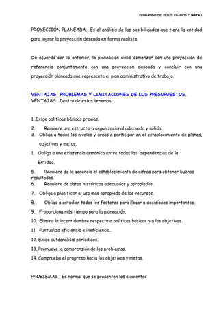 FERNANDO DE JESÚS FRANCO CUARTAS
PROYECCIÓN PLANEADA. Es el análisis de las posibilidades que tiene la entidad
para lograr la proyección deseada en forma realista.
De acuerdo con lo anterior, la planeación debe comenzar con una proyección de
referencia conjuntamente con una proyección deseada y concluir con una
proyección planeada que represente el plan administrativo de trabajo.
VENTAJAS, PROBLEMAS Y LIMITACIONES DE LOS PRESUPUESTOS.
VENTAJAS. Dentro de estas tenemos
1 .Exige políticas básicas previas.
2. Requiere una estructura organizacional adecuada y sólida.
3. Obliga a todos los niveles y áreas a participar en el establecimiento de planes,
objetivos y metas.
1. Obliga a una existencia armónica entre todas las dependencias de la
Entidad.
5. Requiere de la gerencia el establecimiento de cifras para obtener buenos
resultados.
6. Requiere de datos históricos adecuados y apropiados.
7. Obliga a planificar el uso más apropiado de los recursos.
8. Obliga a estudiar todos los factores para llegar a decisiones importantes.
9. Proporciona más tiempo para la planeación.
10. Elimina la incertidumbre respecto a políticas básicas y a los objetivos.
11. Puntualiza eficiencia e ineficiencia.
12. Exige autoanálisis periódicos.
13. Promueve la comprensión de los problemas.
14. Comprueba el progreso hacia los objetivos y metas.
PROBLEMAS. Es normal que se presenten los siguientes
 