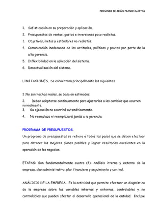 FERNANDO DE JESÚS FRANCO CUARTAS
1. Sofisticación en su preparación y aplicación.
2. Presupuestos de ventas, gastos e inversiones poco realistas.
3. Objetivos, metas y estándares no realistas.
4. Comunicación inadecuada de las actitudes, políticas y pautas por parte de la
alta gerencia.
5. Inflexibilidad en la aplicación del sistema.
6. Desactualización del sistema.
LIMITACIONES. Se encuentran principalmente las siguientes
1 .No son hechos reales, se basa en estimados.
2. Deben adaptarse continuamente para ajustarlos a los cambios que ocurren
normalmente.
3. Su ejecución no ocurrirá automáticamente.
4. No reemplaza ni reemplazará jamás a la gerencia.
PROGRAMA DE PRESUPUESTOS.
Un programa de presupuestos se refiere a todos los pasos que se deben efectuar
para obtener los mejores planes posibles y lograr resultados excelentes en la
operación de los negocios.
ETAPAS: Son fundamentalmente cuatro (4): Análisis interno y externo de la
empresa, plan administrativo, plan financiero y seguimiento y control.
ANÁLISIS DE LA EMPRESA. Es la actividad que permite efectuar un diagnóstico
de la empresa sobre las variables internas y externas, controlables y no
controlables que pueden afectar el desarrollo operacional de la entidad. Incluye
 