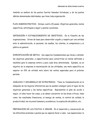 FERNANDO DE JESÚS FRANCO CUARTAS
también un análisis de los puntos fuertes llamados fortalezas, y de los puntos
débiles denominados debilidades, que tiene toda organización.
PLAN ADMINISTRATIVO. Incluye cuatro (4) pasos: Objetivos generales, metas
especificas, estrategias a seguir y pautas o premisas.
DEFINICIÓN Y ESTABLECIMIENTO DE OBJETIVOS. Es la filosofía de las
organizaciones. Sirven de base para desarrollar orgullo y respeto por una entidad
ante la administración, el personal, los dueños, los clientes, la competencia y el
público en general.
ESPECIFICACIÓN DE METAS. Son aspectos fundamentales que llevan a detallar
los objetivos generales, a especificarlos para convertirlos en metas definidas y
medibles para la empresa entera y para cada área determinada. Ejemplo, es un
objetivo de la empresa la maximización de las utilidades, una meta específica es
esperar un 15% de utilidad neta sobre las ventas esperadas para el próximo
período.
ANÁLISIS Y DESARROLLO DE ESTRATEGIAS. Tiene su fundamentación en la
búsqueda de las mejores alternativas que se puedan conseguir para el logro de los
objetivos generales y las metas específicas. Representan el plan de acción a
seguir, el cómo hacer las cosas, y se deben concentrar en las áreas críticas, tales
como: los resultados financieros, el manejo de ventas, el control de calidad, la
productividad, los recursos humanos y económicos, la aceptación del público, etc.
PREPARACION DE LAS PAUTAS A SEGUIR. Es el desarrollo y comunicación de
las diferentes premisas o pautas que se esperan llevar a cabo. Las suposiciones, lo
 