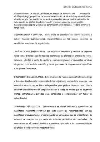 FERNANDO DE JESÚS FRANCO CUARTAS
de acuerdo con: Un plan de utilidades, un estado de ingresos, una proyección
de flujo de caja, proyección de ventas, necesidades de materiales y mano de obra
directa para la fabricación de las ventas planeadas, plan de costos indirectos de
fabricación, de gastos de administración y ventas, planes de investigación,
necesidades de capital y planes de penetración en el mercado. Todo lo anterior a
largo plazo.
SEGUIMIENTO Y CONTROL. Esta etapa se desarrolla en cuatro (4) pasos, a
saber: Análisis suplementarios, implementación de los planes, informes de
resultados y acciones de seguimiento.
ANÁLISIS SUPLEMENTARIOS. Se refiere al desarrollo y análisis de aspectos
tales como: Simulaciones de modelos económicos de planeación, análisis de costo -
volumen - utilidad o punto de equilibrio, costos marginales, presupuestos variables
de gastos, retorno de la inversión, y otros que sirven de complementos específicos
a los planes financieros.
EJECUCION DE LOS PLANES. Esto involucro la función administrativa de dirigir
a los subordinados en la consecución de los objetivos y metas de la empresa. Una
comunicación efectiva se hace indispensable para poderla llevar a cabo. Por lo
anterior una administración competente exige a todos los niveles que los objetivos,
metas, estrategias y políticas sean apreciados y comprendidos por todos los
subordinados.
INFORMES PERIODICOS. Generalmente se deben analizar y cuantificar los
resultados realmente obtenidos por cada centro de responsabilidad con sus
resultados presupuestados, proporcionando las variaciones que se presentaron. Lo
anterior se muestra en una serie de informes periódicos de resultados. Se
concentran en el control dinámico y continuo, ajustado a las responsabilidades
asignadas a cada centro de responsabilidad.
 