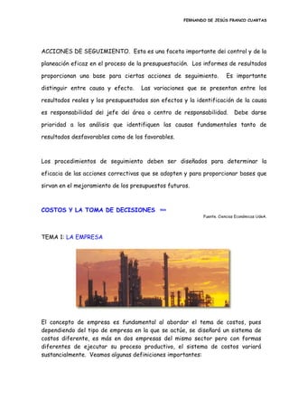 FERNANDO DE JESÚS FRANCO CUARTAS
ACCIONES DE SEGUIMIENTO. Esta es una faceta importante de¡ control y de la
planeación eficaz en el proceso de la presupuestación. Los informes de resultados
proporcionan una base para ciertas acciones de seguimiento. Es importante
distinguir entre causa y efecto. Las variaciones que se presentan entre los
resultados reales y los presupuestados son efectos y la identificación de la causa
es responsabilidad de¡ jefe de¡ área o centro de responsabilidad. Debe darse
prioridad a los análisis que identifiquen las causas fundamentales tanto de
resultados desfavorables como de los favorables.
Los procedimientos de seguimiento deben ser diseñados para determinar la
eficacia de las acciones correctivas que se adopten y para proporcionar bases que
sirvan en el mejoramiento de los presupuestos futuros.
COSTOS Y LA TOMA DE DECISIONES inicio
Fuente. Ciencias Económicas UdeA.
TEMA 1: LA EMPRESA
El concepto de empresa es fundamental al abordar el tema de costos, pues
dependiendo del tipo de empresa en la que se actúe, se diseñará un sistema de
costos diferente, es más en dos empresas del mismo sector pero con formas
diferentes de ejecutar su proceso productivo, el sistema de costos variará
sustancialmente. Veamos algunas definiciones importantes:
 