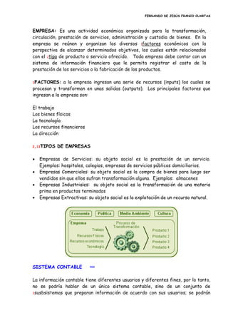 FERNANDO DE JESÚS FRANCO CUARTAS
EMPRESA: Es una actividad económica organizada para la transformación,
circulación, prestación de servicios, administración y custodia de bienes. En la
empresa se reúnen y organizan los diversos 1factores económicos con la
perspectiva de alcanzar determinados objetivos, los cuales están relacionados
con el 2tipo de producto o servicio ofrecido. Toda empresa debe contar con un
sistema de información financiero que le permita registrar el costo de la
prestación de los servicios o la fabricación de los productos.
1FACTORES: a la empresa ingresan una serie de recursos (inputs) los cuales se
procesan y transforman en unas salidas (outputs). Los principales factores que
ingresan a la empresa son:
El trabajo
Los bienes físicos
La tecnología
Los recursos financieros
La dirección
2,13TIPOS DE EMPRESAS
 Empresas de Servicios: su objeto social es la prestación de un servicio.
Ejemplos: hospitales, colegios, empresas de servicios públicos domiciliarios.
 Empresas Comerciales: su objeto social es la compra de bienes para luego ser
vendidos sin que ellos sufran transformación alguna. Ejemplos: almacenes
 Empresas Industriales: su objeto social es la transformación de una materia
prima en productos terminados
 Empresas Extractivas: su objeto social es la explotación de un recurso natural.
SISTEMA CONTABLE inicio
La información contable tiene diferentes usuarios y diferentes fines, por lo tanto,
no se podría hablar de un único sistema contable, sino de un conjunto de
3susbsistemas que preparan información de acuerdo con sus usuarios; se podrán
 