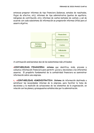 FERNANDO DE JESÚS FRANCO CUARTAS
entonces preparar informes de tipo financiero (balances, estados de resultados,
flujos de efectivo, etc), informes de tipo administrativo (puntos de equilibrio,
márgenes de contribución, etc), informes de costos (estados de costos), y así de
acuerdo con cada subsistema de información se prepararán informes útiles para el
usuario objetivo.
A continuación analizaremos dos de los subsistemas más utilizados:
4CONTABILIDAD FINANCIERA: sistema que identifica, mide, procesa y
comunica información financiera para permitir juicios y decisiones a los diferentes
usuarios. El propósito fundamental de la contabilidad financiera es suministrar
información sobre una empresa.
5, 10CONTABILIDAD ADMINISTRATIVA: Sistema de información destinado a
satisfacer las necesidades internas de la empresa, para facilitar la toma de
decisiones y la medición de actuaciones de los elementos de la organización, en
relación con los planes y presupuestos establecidos por la administración.
 