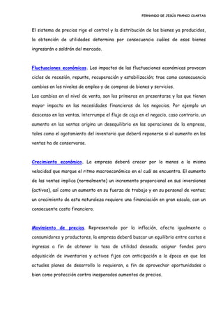 FERNANDO DE JESÚS FRANCO CUARTAS
El sistema de precios rige el control y la distribución de los bienes ya producidos,
la obtención de utilidades determina por consecuencia cuáles de esos bienes
ingresarán o saldrán del mercado.
Fluctuaciones económicas. Los impactos de las fluctuaciones económicas provocan
ciclos de recesión, repunte, recuperación y estabilización; trae como consecuencia
cambios en los niveles de empleo y de compras de bienes y servicios.
Los cambios en el nivel de venta, son los primeros en presentarse y los que tienen
mayor impacto en las necesidades financieras de los negocios. Por ejemplo un
descenso en las ventas, interrumpe el flujo de caja en el negocio, caso contrario, un
aumento en las ventas origina un desequilibrio en las operaciones de la empresa,
tales como el agotamiento del inventario que deberá reponerse si el aumento en las
ventas ha de conservarse.
Crecimiento económico. La empresa deberá crecer por lo menos a la misma
velocidad que marque el ritmo macroeconómico en el cuál se encuentra. El aumento
de las ventas implica (normalmente) un incremento proporcional en sus inversiones
(activos), así como un aumento en su fuerza de trabajo y en su personal de ventas;
un crecimiento de esta naturaleza requiere una financiación en gran escala, con un
consecuente costo financiero.
Movimiento de precios. Representado por la inflación, afecta igualmente a
consumidores y productores, la empresa deberá buscar un equilibrio entre costos e
ingresos a fin de obtener la tasa de utilidad deseada; asignar fondos para
adquisición de inventarios y activos fijos con anticipación a la época en que los
actuales planes de desarrollo lo requieran, a fin de aprovechar oportunidades o
bien como protección contra inesperados aumentos de precios.
 