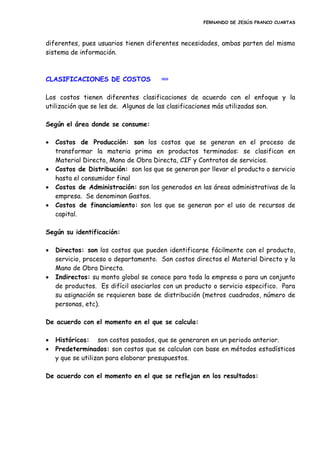FERNANDO DE JESÚS FRANCO CUARTAS
diferentes, pues usuarios tienen diferentes necesidades, ambas parten del mismo
sistema de información.
CLASIFICACIONES DE COSTOS inicio
Los costos tienen diferentes clasificaciones de acuerdo con el enfoque y la
utilización que se les de. Algunas de las clasificaciones más utilizadas son.
Según el área donde se consume:
 Costos de Producción: son los costos que se generan en el proceso de
transformar la materia prima en productos terminados: se clasifican en
Material Directo, Mano de Obra Directa, CIF y Contratos de servicios.
 Costos de Distribución: son los que se generan por llevar el producto o servicio
hasta el consumidor final
 Costos de Administración: son los generados en las áreas administrativas de la
empresa. Se denominan Gastos.
 Costos de financiamiento: son los que se generan por el uso de recursos de
capital.
Según su identificación:
 Directos: son los costos que pueden identificarse fácilmente con el producto,
servicio, proceso o departamento. Son costos directos el Material Directo y la
Mano de Obra Directa.
 Indirectos: su monto global se conoce para toda la empresa o para un conjunto
de productos. Es difícil asociarlos con un producto o servicio especifico. Para
su asignación se requieren base de distribución (metros cuadrados, número de
personas, etc).
De acuerdo con el momento en el que se calcula:
 Históricos: son costos pasados, que se generaron en un periodo anterior.
 Predeterminados: son costos que se calculan con base en métodos estadísticos
y que se utilizan para elaborar presupuestos.
De acuerdo con el momento en el que se reflejan en los resultados:
 