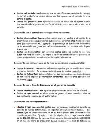 FERNANDO DE JESÚS FRANCO CUARTAS
 Costos del periodo: son los costos que se identifican con periodos de tiempo y
no con el producto, se deben asociar con los ingresos en el periodo en el se
genero el costo.
 Costos del producto: este tipo de costo solo se asocia con el ingreso cuando
han contribuido a generarlos en forma directa, es el costo de la mercancía
vendida.
De acuerdo con el control que se tenga sobre su consumo:
 Costos Controlables: Son aquellos costos sobre los cuales la dirección de la
organización (ya sea supervisores, subgerentes, gerentes, etc) tiene autoridad
para que se generen o no. Ejemplo: el porcentaje de aumento en los salarios
de los empleados que ganen más del salario mínimo es un costo controlable para
la empresa.
 Costos no Controlables: son aquellos costos sobre los cuales no se tiene
autoridad para su control. Ejemplo el valor del arrendamiento a pagar es un
costo no controlable, pues dependen del dueño del inmueble.
De acuerdo con su importancia en la toma de decisiones organizacionales:
 Costos Relevantes: son costos relevantes aquellos que se modifican al tomar
una u otra decisión. En ocasiones coinciden con los costos 7variables.
 Costos no Relevantes: son aquellos costos que independiente de la decisión que
se tome en la empresa permanecerán constantes. En ocasiones coinciden con
los costos 8fijos.
De acuerdo con el tipo de desembolso en el que se ha incurrido
 Costos desembolsables: son aquellos que generan una salida real de efectivo.
 Costos de oportunidad: es el costo que se genera al tomar una determinación
que conlleva la renuncia de otra alternativa.
De acuerdo con su comportamiento:
 8Costos Fijos: son aquellos costos que permanecen constantes durante un
periodo de tiempo determinado, sin importar el volumen de producción. Los
costos fijos se consideran como tal en su monto global, pero unitariamente se
consideran variables. Ejemplo el costo del alquiler de la bodega durante el año
es de $12.000.000 por lo tanto se tiene un costo fijo mensual de $1.000.000.
en el mes de enero se produjeron 10.000 unidades y el mes de febrero se
 