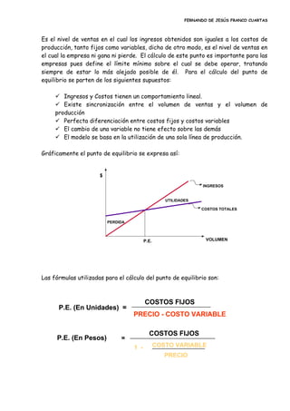 FERNANDO DE JESÚS FRANCO CUARTAS
Es el nivel de ventas en el cual los ingresos obtenidos son iguales a los costos de
producción, tanto fijos como variables, dicho de otro modo, es el nivel de ventas en
el cual la empresa ni gana ni pierde. El cálculo de este punto es importante para las
empresas pues define el límite mínimo sobre el cual se debe operar, tratando
siempre de estar lo más alejado posible de él. Para el cálculo del punto de
equilibrio se parten de los siguientes supuestos:
 Ingresos y Costos tienen un comportamiento lineal.
 Existe sincronización entre el volumen de ventas y el volumen de
producción
 Perfecta diferenciación entre costos fijos y costos variables
 El cambio de una variable no tiene efecto sobre las demás
 El modelo se basa en la utilización de una sola línea de producción.
Gráficamente el punto de equilibrio se expresa así:
Las fórmulas utilizadas para el cálculo del punto de equilibrio son:
P.E.
PERDIDA
UTILIDADES
INGRESOS
COSTOS TOTALES
VOLUMEN
$
P.E. (En Unidades) =
COSTOS FIJOS
PRECIO - COSTO VARIABLE
P.E. (En Pesos) =
COSTOS FIJOS
COSTO VARIABLE
PRECIO
1 -
P.E. (En Unidades) =
COSTOS FIJOS
PRECIO - COSTO VARIABLE
P.E. (En Pesos) =
COSTOS FIJOS
COSTO VARIABLE
PRECIO
1 -
 