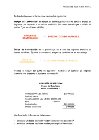 FERNANDO DE JESÚS FRANCO CUARTAS
De las dos fórmulas anteriores se derivan las siguientes:
Margen de Contribución: el margen de contribución se define como el exceso de
ingresos con respecto a los costos variables; los cuales contribuyen a cubrir los
costos fijos y a obtener utilidad.
Índice de Contribución: es el porcentaje en el cual los ingresos exceden los
costos variables. Equivale a expresar el margen de contribución en porcentaje.
Veamos el cálculo del punto de equilibrio mediante un ejemplo: La empresa
Siempre Viva presenta la siguiente información:
Con la anterior información determinar:
-- ¿¿CCuuáánnttaass uunniiddaaddeess ssee ddeebbeenn vveennddeerr eenn eell ppuunnttoo ddee eeqquuiilliibbrriioo??
-- ¿¿CCuuáánnttaass uunniiddaaddeess ssee ddeebbeenn vveennddeerr ppaarraa dduupplliiccaarr llaa uuttiilliiddaadd??
MÁRGEN DE
CONTRIBUCIÓN
= PRECIO - COSTO VARIABLE
ÍNDICE DE
CONTRIBUCIÓN
= 1 – (COSTO VARIABLE / PRECIO)
COMPAÑÍA SIEMPRE VIVACOMPAÑÍA SIEMPRE VIVA
Estado de ResultadosEstado de Resultados
Enero 1Enero 1 -- Diciembre 31Diciembre 31
Ventas (50.000Ventas (50.000 udsuds. x $600). x $600) $30’000.000$30’000.000
Costos y gastosCostos y gastos
Variables (50.000Variables (50.000 udsuds. x $400) $20’000.000. x $400) $20’000.000
FijosFijos 7’000.0007’000.000
Costos totalesCostos totales $27.000.000$27.000.000
Utilidad operacionalUtilidad operacional 3’000.0003’000.000
 