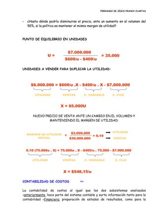 FERNANDO DE JESÚS FRANCO CUARTAS
-- ¿¿HHaassttaa ddóónnddee ppooddrrííaa ddiissmmiinnuuiirrssee eell pprreecciioo,, aannttee uunn aauummeennttoo eenn eell vvoolluummeenn ddeell
5500%%,, ssii llaa ppoollííttiiccaa eess mmaanntteenneerr eell mmiissmmoo mmaarrggeenn ddee uuttiilliiddaadd??
PUNTO DE EQUILIBRIO EN UNIDADES
UNIDADES A VENDER PARA DUPLICAR LA UTILIDAD:
NUEVO PRECIO DE VENTA ANTE UN CAMBIO EN EL VOLUMEN Y
MANTENIENDO EL MARGEN DE UTILIDAD:
CONTABILIDAD DE COSTOS inicio
La contabilidad de costos al igual que los dos subsistemas analizados
3anteriormente, hace parte del sistema contable y surte información tanto para la
contabilidad 4financiera: preparación de estados de resultados, como para la
$7.000.000
$600/u - $400/u
U = = 35.000
$6.000.000 = $600/u .X - $400/u . X - $7.000.000
VENTAS C. VARIABLE C. FIJOUTILIDAD
X = 65.000U
0.10 (75.000u . X) = 75.000u . X - $400/u . 75.000 - $7.000.000
VENTAS C. VARIABLE C. FIJOUTILIDAD
X = $548,15/u
MARGEN DE UTILIDAD
INICIAL
=
$3.000.000
$30.000.000
UTILIDAD
VENTAS
= 0.10
 