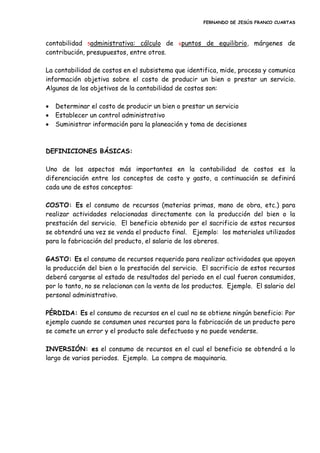 FERNANDO DE JESÚS FRANCO CUARTAS
contabilidad 5administrativa: cálculo de 6puntos de equilibrio, márgenes de
contribución, presupuestos, entre otros.
La contabilidad de costos en el subsistema que identifica, mide, procesa y comunica
información objetiva sobre el costo de producir un bien o prestar un servicio.
Algunos de los objetivos de la contabilidad de costos son:
 Determinar el costo de producir un bien o prestar un servicio
 Establecer un control administrativo
 Suministrar información para la planeación y toma de decisiones
DEFINICIONES BÁSICAS:
Uno de los aspectos más importantes en la contabilidad de costos es la
diferenciación entre los conceptos de costo y gasto, a continuación se definirá
cada uno de estos conceptos:
COSTO: Es el consumo de recursos (materias primas, mano de obra, etc.) para
realizar actividades relacionadas directamente con la producción del bien o la
prestación del servicio. El beneficio obtenido por el sacrificio de estos recursos
se obtendrá una vez se venda el producto final. Ejemplo: los materiales utilizados
para la fabricación del producto, el salario de los obreros.
GASTO: Es el consumo de recursos requerido para realizar actividades que apoyen
la producción del bien o la prestación del servicio. El sacrificio de estos recursos
deberá cargarse al estado de resultados del periodo en el cual fueron consumidos,
por lo tanto, no se relacionan con la venta de los productos. Ejemplo. El salario del
personal administrativo.
PÉRDIDA: Es el consumo de recursos en el cual no se obtiene ningún beneficio: Por
ejemplo cuando se consumen unos recursos para la fabricación de un producto pero
se comete un error y el producto sale defectuoso y no puede venderse.
INVERSIÓN: es el consumo de recursos en el cual el beneficio se obtendrá a lo
largo de varios periodos. Ejemplo. La compra de maquinaria.
 