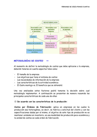 FERNANDO DE JESÚS FRANCO CUARTAS
METODOLOGÍAS DE COSTEO inicio
Al momento de definir la metodología de costos que debe aplicarse a la empresa,
deberán tenerse en cuenta aspectos tales como:
- El tamaño de la empresa
- Los objetivos que tiene el sistema de costos
- Las necesidades de información de la empresa
- Las características de la actividad económica
- El Costo montaje vs. El beneficio que se obtendrá
Una vez analizados estos factores podrá tomarse la decisión sobre cual
metodología implementar. A continuación se presentan de manera resumida las
principales características de cada una de ellas:
 De acuerdo con las características de la producción:
Costos por Órdenes de Fabricación: aplica en empresas en las cuales la
producción sea heterogénea, es decir, se fabrica a solicitud del cliente y con las
especificaciones dadas por el mismo, el objetivo de este tipo de producción no es
mantener unidades en inventario, es una modalidad de producción poco económica y
la unidad de costeo es cada orden de fabricación.
 