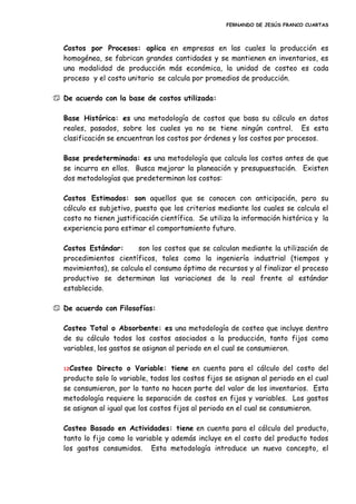 FERNANDO DE JESÚS FRANCO CUARTAS
Costos por Procesos: aplica en empresas en las cuales la producción es
homogénea, se fabrican grandes cantidades y se mantienen en inventarios, es
una modalidad de producción más económica, la unidad de costeo es cada
proceso y el costo unitario se calcula por promedios de producción.
 De acuerdo con la base de costos utilizada:
Base Histórica: es una metodología de costos que basa su cálculo en datos
reales, pasados, sobre los cuales ya no se tiene ningún control. Es esta
clasificación se encuentran los costos por órdenes y los costos por procesos.
Base predeterminada: es una metodología que calcula los costos antes de que
se incurra en ellos. Busca mejorar la planeación y presupuestación. Existen
dos metodologías que predeterminan los costos:
Costos Estimados: son aquellos que se conocen con anticipación, pero su
cálculo es subjetivo, puesto que los criterios mediante los cuales se calcula el
costo no tienen justificación científica. Se utiliza la información histórica y la
experiencia para estimar el comportamiento futuro.
Costos Estándar: son los costos que se calculan mediante la utilización de
procedimientos científicos, tales como la ingeniería industrial (tiempos y
movimientos), se calcula el consumo óptimo de recursos y al finalizar el proceso
productivo se determinan las variaciones de lo real frente al estándar
establecido.
 De acuerdo con Filosofías:
Costeo Total o Absorbente: es una metodología de costeo que incluye dentro
de su cálculo todos los costos asociados a la producción, tanto fijos como
variables, los gastos se asignan al periodo en el cual se consumieron.
12Costeo Directo o Variable: tiene en cuenta para el cálculo del costo del
producto solo lo variable, todos los costos fijos se asignan al periodo en el cual
se consumieron, por lo tanto no hacen parte del valor de los inventarios. Esta
metodología requiere la separación de costos en fijos y variables. Los gastos
se asignan al igual que los costos fijos al periodo en el cual se consumieron.
Costeo Basado en Actividades: tiene en cuenta para el cálculo del producto,
tanto lo fijo como lo variable y además incluye en el costo del producto todos
los gastos consumidos. Esta metodología introduce un nuevo concepto, el
 