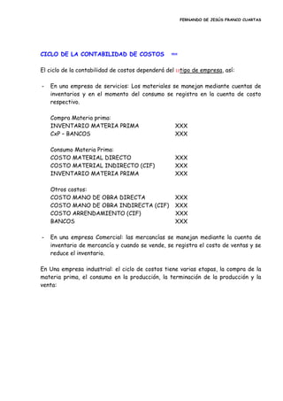 FERNANDO DE JESÚS FRANCO CUARTAS
CICLO DE LA CONTABILIDAD DE COSTOS inicio
El ciclo de la contabilidad de costos dependerá del 13tipo de empresa, así:
- En una empresa de servicios: Los materiales se manejan mediante cuentas de
inventarios y en el momento del consumo se registra en la cuenta de costo
respectivo.
Compra Materia prima:
INVENTARIO MATERIA PRIMA XXX
CxP – BANCOS XXX
Consumo Materia Prima:
COSTO MATERIAL DIRECTO XXX
COSTO MATERIAL INDIRECTO (CIF) XXX
INVENTARIO MATERIA PRIMA XXX
Otros costos:
COSTO MANO DE OBRA DIRECTA XXX
COSTO MANO DE OBRA INDIRECTA (CIF) XXX
COSTO ARRENDAMIENTO (CIF) XXX
BANCOS XXX
- En una empresa Comercial: las mercancías se manejan mediante la cuenta de
inventario de mercancía y cuando se vende, se registra el costo de ventas y se
reduce el inventario.
En Una empresa industrial: el ciclo de costos tiene varias etapas, la compra de la
materia prima, el consumo en la producción, la terminación de la producción y la
venta:
 