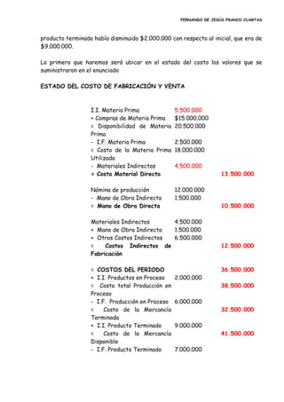 FERNANDO DE JESÚS FRANCO CUARTAS
producto terminado había disminuido $2.000.000 con respecto al inicial, que era de
$9.000.000.
Lo primero que haremos será ubicar en el estado del costo los valores que se
suministraron en el enunciado
ESTADO DEL COSTO DE FABRICACIÓN Y VENTA
I.I. Materia Prima 5.500.000
+ Compras de Materia Prima $15.000.000
= Disponibilidad de Materia
Prima
20.500.000
- I.F. Materia Prima 2.500.000
= Costo de la Materia Prima
Utilizada
18.000.000
- Materiales Indirectos 4.500.000
= Costo Material Directo 13.500.000
Nómina de producción 12.000.000
- Mano de Obra Indirecta 1.500.000
= Mano de Obra Directa 10.500.000
Materiales Indirectos 4.500.000
+ Mano de Obra Indirecta 1.500.000
+ Otros Costos Indirectos 6.500.000
= Costos Indirectos de
Fabricación
12.500.000
= COSTOS DEL PERIODO 36.500.000
+ I.I. Productos en Proceso 2.000.000
= Costo total Producción en
Proceso
38.500.000
- I.F. Producción en Proceso 6.000.000
= Costo de la Mercancía
Terminada
32.500.000
+ I.I. Producto Terminado 9.000.000
= Costo de la Mercancía
Disponible
41.500.000
- I.F. Producto Terminado 7.000.000
 
