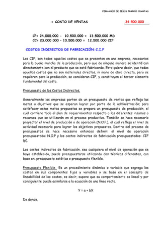 FERNANDO DE JESÚS FRANCO CUARTAS
= COSTO DE VENTAS 34.500.000
CP= 24.000.000 - 10.500.000 = 13.500.000 MD
CC= 23.000.000 – 10.500.000 = 12.500.000 CIF
COSTOS INDIRECTOS DE FABRICACIÓN: C.I.F
Los CIF, son todos aquellos costos que se presentan en una empresa, necesarios
para la buena marcha de la producción, pero que de ninguna manera se identifican
directamente con el producto que se está fabricando. Esto quiere decir, que todos
aquellos costos que no son materiales directos, ni mano de obra directa, pero se
requieren para la producción, se consideran CIF, y constituyen el tercer elemento
fundamental del costo.
Presupuesto de los Costos Indirectos.
Generalmente las empresas parten de un presupuesto de ventas que refleja las
metas u objetivos que se esperan lograr por parte de la administración; para
satisfacer estas metas propuestas se prepara un presupuesto de producción, el
cual contiene todo el plan de requerimientos respecto a los diferentes insumos o
recursos que se utilizarán en el proceso productivo. También se hace necesario
proyectar el nivel de producción o de operación (N.O.P.), el cual refleja el nivel de
actividad necesario para lograr los objetivos propuestos. Dentro del proceso de
presupuestos se hace necesario entonces definir: el nivel de operación
presupuestado: N.O.P y los costos indirectos de fabricación presupuestados: CIF
(p).
Los costos indirectos de fabricación, sea cualquiera el nivel de operación que se
haya establecido, puede presupuestarse utilizando dos técnicas diferentes, con
base en: presupuesto estático o presupuesto flexible.
Presupuesto Flexible Es un procedimiento dinámico o variable que segrega los
costos en sus componentes fijos y variables y se basa en el concepto de
lineabilidad de los costos, es decir, supone que su comportamiento es lineal y por
consiguiente puede asimilarse a la ecuación de una línea recta.
Y = a + bX
De donde,
 