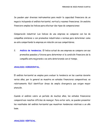 FERNANDO DE JESÚS FRANCO CUARTAS
Se pueden usar diversos instrumentos para medir la capacidad financiera de un
negocio incluyendo el análisis horizontal, vertical y razones financieras. Un analista
financiero emplea los índices para efectuar dos tipos de comparaciones:
Comparación industrial: Los índices de una empresa se comparan con los de
compañías similares o con promedios industriales o normas para determinar como
se esta comportando la empresa en relación con sus competidores.
2. Análisis de tendencias. El índice actual de una empresa se compara con sus
promedios pasados y futuros para determinar si la condición financiera de la
compañía esta mejorando o se esta deteriorando con el tiempo.
ANALISIS HORIZONTAL.
El análisis horizontal se emplea para evaluar la tendencia en las cuentas durante
varios años, por lo general se muestra en estados financieros comparativos; es
relativamente fácil identificar áreas de amplia divergencia que exigen mayor
atención.
Cuando el análisis cubre un período de muchos años, los estados financieros
comparativos resultan difíciles de manejar. Para evitar esto, se pueden presentar
los resultados del análisis horizontal que muestren tendencias relativas a un año
base.
ANALISIS VERTICAL.
 