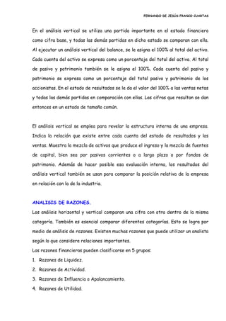 FERNANDO DE JESÚS FRANCO CUARTAS
En el análisis vertical se utiliza una partida importante en el estado financiero
como cifra base, y todas las demás partidas en dicho estado se comparan con ella.
Al ejecutar un análisis vertical del balance, se le asigna el 100% al total del activo.
Cada cuenta del activo se expresa como un porcentaje del total del activo. Al total
de pasivo y patrimonio también se le asigna el 100%. Cada cuenta del pasivo y
patrimonio se expresa como un porcentaje del total pasivo y patrimonio de los
accionistas. En el estado de resultados se le da el valor del 100% a las ventas netas
y todas las demás partidas en comparación con ellas. Las cifras que resultan se dan
entonces en un estado de tamaño común.
El análisis vertical se emplea para revelar la estructura interna de una empresa.
Indica la relación que existe entre cada cuenta del estado de resultados y las
ventas. Muestra la mezcla de activos que produce el ingreso y la mezcla de fuentes
de capital, bien sea por pasivos corrientes o a largo plazo o por fondos de
patrimonio. Además de hacer posible esa evaluación interna, los resultados del
análisis vertical también se usan para comparar la posición relativa de la empresa
en relación con la de la industria.
ANALISIS DE RAZONES.
Los análisis horizontal y vertical comparan una cifra con otra dentro de la misma
categoría. También es esencial comparar diferentes categorías. Esto se logra por
medio de análisis de razones. Existen muchas razones que puede utilizar un analista
según lo que considere relaciones importantes.
Las razones financieras pueden clasificarse en 5 grupos:
1. Razones de Liquidez.
2. Razones de Actividad.
3. Razones de Influencia o Apalancamiento.
4. Razones de Utilidad.
 