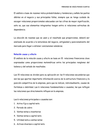 FERNANDO DE JESÚS FRANCO CUARTAS
El análisis a base de razones indica probabilidades y tendencias y señala los puntos
débiles en el negocio y sus principales fallas, siempre que se tenga cuidado de
escoger relaciones proporcionales adecuadas con las cifras de mayor significación,
esto es, que sus elementos integrantes tengan entre si relaciones estrechas de
dependencia.
La elección de razones que se usen y el resultado que proporciones, deberá ser
analizada de acuerdo a la naturaleza del negocio, antigüedad y posicionamiento del
mercado para llegar a obtener conclusiones valederas.
Relación causa y efecto
El análisis de la relación causa y efecto se basa en 15 relaciones financieras clave
expresadas como proporciones matemáticas entre los principales renglones del
balance y del estado de resultados.
Las 15 relaciones se dividen para su aplicación en: las 9 relaciones secundarias que
son las que aportan importante información acerca de la estructura financiera y la
posición competitiva de la empresa, pero que no indican, individualmente, causas de
fortaleza o debilidad. Las 6 relaciones fundamentales o causales, las que reflejan
las relaciones que directamente influyen en la empresa.
Las 6 relaciones principales o causales son:
1. Activo fijo a capital neto
2. Periodo de cobro
3. Ventas netas a inventarios
4. Ventas netas a capital neto
5. Utilidad neta a ventas netas
6. Activos diversos a capital neto
 