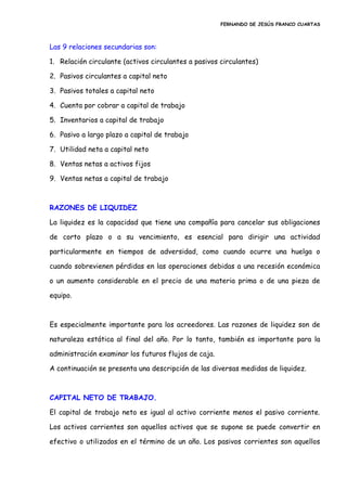 FERNANDO DE JESÚS FRANCO CUARTAS
Las 9 relaciones secundarias son:
1. Relación circulante (activos circulantes a pasivos circulantes)
2. Pasivos circulantes a capital neto
3. Pasivos totales a capital neto
4. Cuenta por cobrar a capital de trabajo
5. Inventarios a capital de trabajo
6. Pasivo a largo plazo a capital de trabajo
7. Utilidad neta a capital neto
8. Ventas netas a activos fijos
9. Ventas netas a capital de trabajo
RAZONES DE LIQUIDEZ
La liquidez es la capacidad que tiene una compañía para cancelar sus obligaciones
de corto plazo o a su vencimiento, es esencial para dirigir una actividad
particularmente en tiempos de adversidad, como cuando ocurre una huelga o
cuando sobrevienen pérdidas en las operaciones debidas a una recesión económica
o un aumento considerable en el precio de una materia prima o de una pieza de
equipo.
Es especialmente importante para los acreedores. Las razones de liquidez son de
naturaleza estática al final del año. Por lo tanto, también es importante para la
administración examinar los futuros flujos de caja.
A continuación se presenta una descripción de las diversas medidas de liquidez.
CAPITAL NETO DE TRABAJO.
El capital de trabajo neto es igual al activo corriente menos el pasivo corriente.
Los activos corrientes son aquellos activos que se supone se puede convertir en
efectivo o utilizados en el término de un año. Los pasivos corrientes son aquellos
 