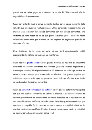 FERNANDO DE JESÚS FRANCO CUARTAS
pasivos que se deben pagar en el término de un año. El CTN es un colchón de
seguridad para los acreedores.
Razón corriente: Es igual al activo corriente dividido por el pasivo corriente. Esta
relación, que esta sujeta a fluctuaciones, se utiliza para medir la capacidad de una
empresa para cancelar sus pasivos corrientes con los activos corrientes. Una
limitante de esta razón es la de que puede elevarse justo antes de haber
dificultades financieras, por el deseo de una empresa de mejorar su posición de
dinero en efectivo.
Otra limitación de la razón corriente es que será excesivamente volátil
dependiendo del sistema para valorar los inventarios.
Razón rápida o prueba ácida: En una prueba rigurosa de liquidez. Se encuentra
dividiendo los activos corrientes más líquidos (efectivo, valores negociables y
cuentas por cobrar), por el pasivo corriente. El inventario no se incluye por que se
necesita mayor tiempo para convertirlo en efectivo. Los gastos pagados por
anticipado tampoco se incluyen porque no so convertibles en efectivo y por tanto
no pueden cubrir los pasivos corrientes.
Razón de actividad o utilización de activos: Se utiliza para determinar la rapidez
con que las cuentas convierten en ventas o efectivo. Las razones totales de
liquidez generalmente no proporcionan un cuadro adecuado de la liquidez real de
una compañía, debido a diferencias en las clases de activos y pasivos corrientes que
mantiene la compañía. Por lo tanto es necesario evaluar la actividad o liquidez de
cuentas corrientes específicas. Existen diversas razones para medir la actividad
de cuentas por cobrar, inventario y activo total.
 