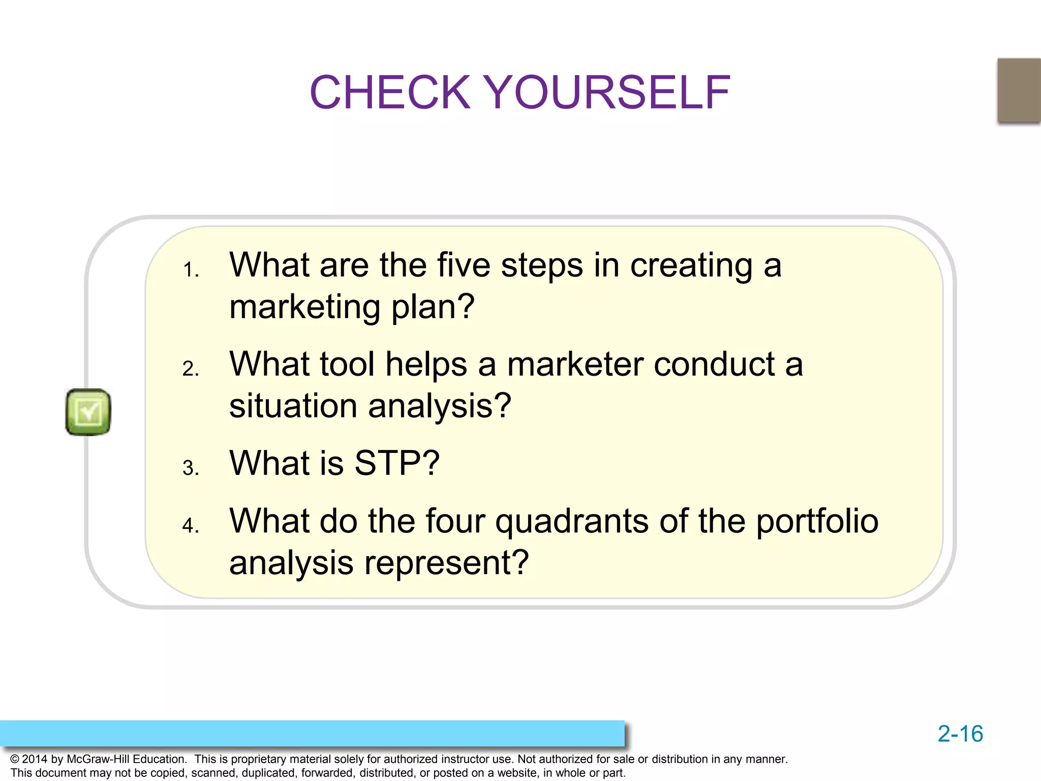2-16
© 2014 by McGraw-Hill Education. This is proprietary material solely for authorized instructor use. Not authorized for sale or distribution in any manner.
This document may not be copied, scanned, duplicated, forwarded, distributed, or posted on a website, in whole or part.
CHECK YOURSELF
1. What are the five steps in creating a
marketing plan?
2. What tool helps a marketer conduct a
situation analysis?
3. What is STP?
4. What do the four quadrants of the portfolio
analysis represent?
 