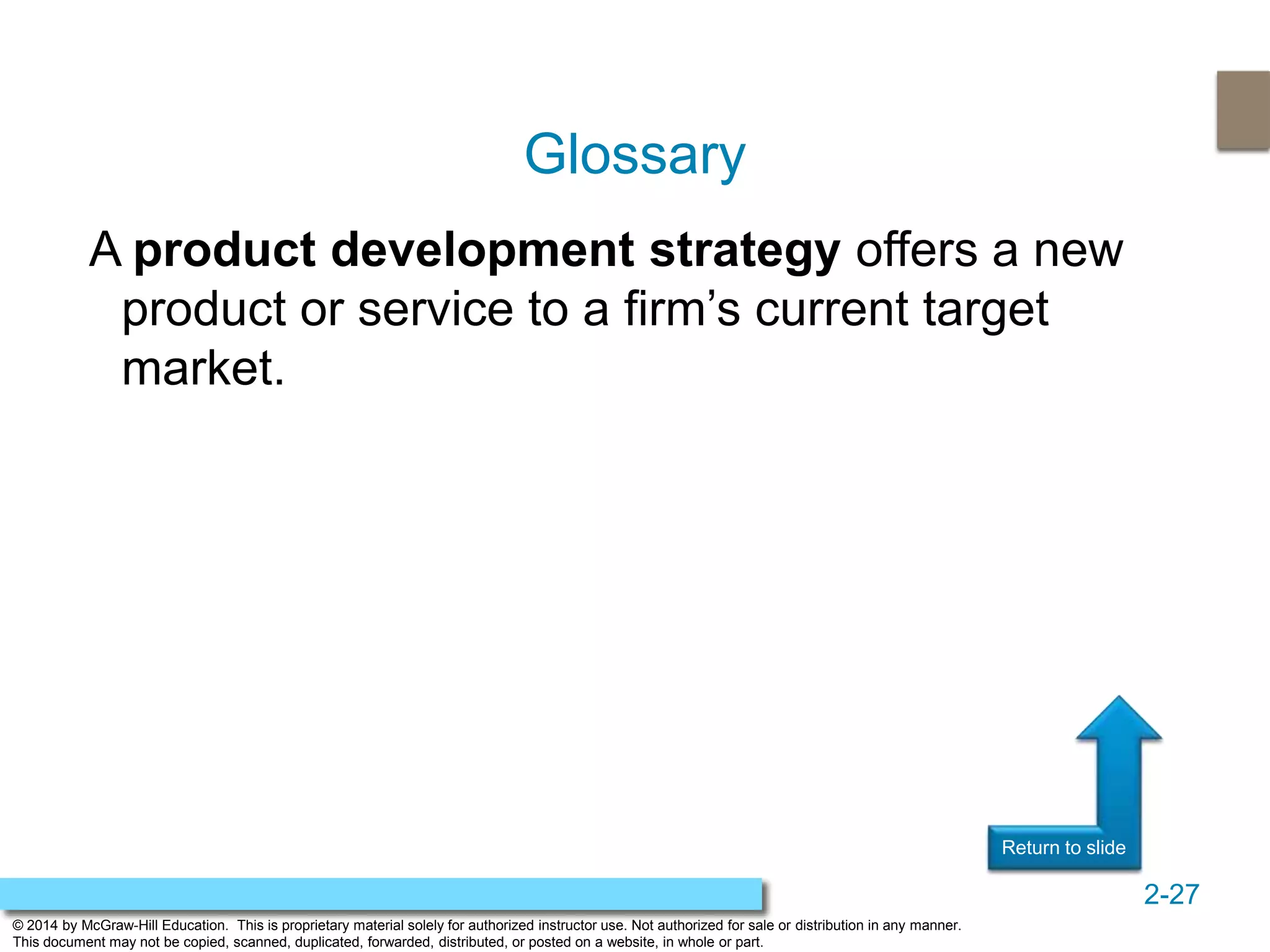2-27
© 2014 by McGraw-Hill Education. This is proprietary material solely for authorized instructor use. Not authorized for sale or distribution in any manner.
This document may not be copied, scanned, duplicated, forwarded, distributed, or posted on a website, in whole or part.
Return to slideReturn to slide
A product development strategy offers a new
product or service to a firm’s current target
market.
Glossary
 