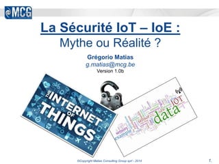 La Sécurité IoT – IoE : 
Mythe ou Réalité ? 
Grégorio Matias 
g.matias@mcg.be 
Version 1.0b 
©Copyright Matias Consulting Group sprl - 2014 1. 
 