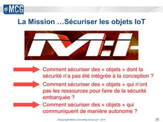 La Mission …Sécuriser les objets IoT 
Comment sécuriser des « objets » dont la 
sécurité n’a pas été intégrée à la conception ? 
Comment sécuriser des « objets » qui n’ont 
pas les ressources pour faire de la sécurité 
embarquée ? 
Comment sécuriser des « objets » qui 
communiquent de manière autonome ? 
©Copyright Matias Consulting Group sprl - 2014 28. 
 