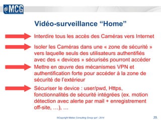 Vidéo-surveillance “Home” 
Interdire tous les accès des Caméras vers Internet 
Isoler les Caméras dans une « zone de sécurité » 
vers laquelle seuls des utilisateurs authentifiés 
avec des « devices » sécurisés pourront accéder 
Mettre en oeuvre des mécanismes VPN et 
authentification forte pour accéder à la zone de 
sécurité de l’extérieur 
Sécuriser le device : user/pwd, Https, 
fonctionnalités de sécurité intégrées (ex. motion 
détection avec alerte par mail + enregistrement 
off-site, …), … 
©Copyright Matias Consulting Group sprl - 2014 35. 
 