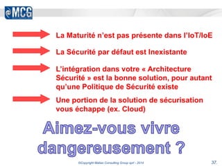 La Maturité n’est pas présente dans l’IoT/IoE 
La Sécurité par défaut est Inexistante 
L’intégration dans votre « Architecture 
Sécurité » est la bonne solution, pour autant 
qu’une Politique de Sécurité existe 
Une portion de la solution de sécurisation 
vous échappe (ex. Cloud) 
©Copyright Matias Consulting Group sprl - 2014 37. 
 