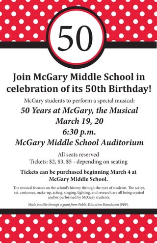 50
 Join McGary Middle School in
celebration of its 50th Birthday!
       McGary students to perform a special musical:
   50 Years at McGary, the Musical
             March 19, 20
               6:30 p.m.
  McGary Middle School Auditorium
                        All seats reserved
           Tickets: $2, $3, $5 - depending on seating
     Tickets can be purchased beginning March 4 at
                 McGary Middle School.
 The musical focuses on the school’s history through the eyes of students. The script,
 set, costumes, make-up, acting, singing, lighting, and research are all being created
                      and/or performed by McGary students.
          Made possible through a grant from Public Education Foundation (PEF).
 