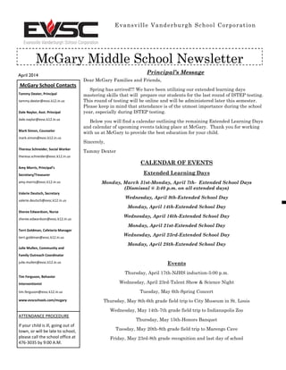 April 2014
Evansville Vanderburgh School Corporation
McGary Middle School Newsletter
McGary School Contacts
Tammy Dexter, Principal
tammy.dexter@evsc.k12.in.us
Dale Naylor, Asst. Principal
dale.naylor@evsc.k12.in.us
Mark Simon, Counselor
mark.simon@evsc.k12.in.us
Theresa Schneider, Social Worker
theresa.schneider@evsc.k12.in.us
Amy Morris, Principal’s
Secretary/Treasurer
amy.morris@evsc.k12.in.us
Valerie Deutsch, Secretary
valerie.deutsch@evsc.k12.in.us
Sheree Edwardson, Nurse
sheree.edwardson@evsc.k12.in.us
Terri Goldman, Cafeteria Manager
terri.goldman@evsc.k12.in.us
Julie Mullen, Community and
Family Outreach Coordinator
julie.mullen@evsc.k12.in.us
Tim Ferguson, Behavior
Interventionist
tim.ferguson@evsc.k12.in.us
www.evscschools.com/mcgary
ATTENDANCE PROCEDURE
If your child is ill, going out of
town, or will be late to school,
please call the school office at
476-3035 by 9:00 A.M.
Principal’s Message
Dear McGary Families and Friends,
Spring has arrived!!! We have been utilizing our extended learning days
mastering skills that will prepare our students for the last round of ISTEP testing.
This round of testing will be online and will be administered later this semester.
Please keep in mind that attendance is of the utmost importance during the school
year, especially during ISTEP testing.
Below you will find a calendar outlining the remaining Extended Learning Days
and calendar of upcoming events taking place at McGary. Thank you for working
with us at McGary to provide the best education for your child.
Sincerely,
Tammy Dexter
CALENDAR OF EVENTS
Extended Learning Days
Monday, March 31st-Monday, April 7th- Extended School Days
(Dismissal @ 3:40 p.m. on all extended days)
Wednesday, April 9th-Extended School Day
Monday, April 14th-Extended School Day
Wednesday, April 16th-Extended School Day
Monday, April 21st-Extended School Day
Wednesday, April 23rd-Extended School Day
Monday, April 28th-Extended School Day
Events
Thursday, April 17th-NJHS induction-5:00 p.m.
Wednesday, April 23rd-Talent Show & Science Night
Tuesday, May 6th-Spring Concert
Thursday, May 8th-6th grade field trip to City Museum in St. Louis
Wednesday, May 14th-7th grade field trip to Indianapolis Zoo
Thursday, May 15th-Honors Banquet
Tuesday, May 20th-8th grade field trip to Marengo Cave
Friday, May 23rd-8th grade recognition and last day of school
 