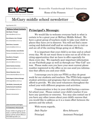 August/September 2015
Evansville Vanderburgh School Corporation
McGary middle school newsletter
McGary School Contacts
Dale Naylor, Principal
dale.naylor@evsc.k12.in.us
Kera Schwartz, Asst. Principal
kera.schwartz@evsc.k12.in.us
Mark Simon, Counselor
mark.simon@evsc.k12.in.us
Theresa Schneider, Social Worker
theresa.schneider@evsc.k12.in.us
Amy  Morris,  Principal’s  
Secretary/Treasurer
amy.morris@evsc.k12.in.us
Valerie Deutsch, Secretary
valerie.deutsch@evsc.k12.in.us
Sheree Edwardson, Nurse
sheree.edwardson@evsc.k12.in.us
Shelia Bogard, Cafeteria Manager
shelia.bogard@evsc.k12.in.us
Julie Mullen, Community and
Family Outreach Coordinator
julie.mullen@evsc.k12.in.us
Behavior Interventionist
www.evscschools.com/mcgary
ATTENDANCE PROCEDURE
If your child is ill, going out of
town, or will be late to school,
please call the school office at
476-3035 by 8:45 a.m.
Principal’s Message:
We would like to welcome everyone back to what is
certain to be a great year at McGary Middle School. We
have a great group of teachers ready to take your child to
places they have yet to discover. You will not find a more
caring and dedicated staff and we welcome you to visit us
and see all of the exciting things going on at McGary.
It is important that your child is on time and at school
every day. We do not want them to miss out on all of the ex-
citing opportunities that we have to offer especially for
them every day. We regularly post important information
on our Facebook page as well as through our “One Call” sys-­
tem. Please make sure you have your most current phone
number registered in the office so we can send you informa-
tion that affects you and your child.
I encourage you to join our PTSA as they do great
work for our students and teachers. The PTSA help support
student activities and programs that we otherwise cannot
afford to provide. We also need volunteers throughout the
school year with different programs and activities.
Communication is key in your child having a success-
ful school year. Please contact your child’s teacher if you
have any questions or concerns. You may also contact me if
you have any other issues about your child’s success that
you would like to address as it is a team effort between the
parents and the school.
With warm regards,
Dale Naylor Kera Schwartz
Principal Assistant Principal
Home of the Pioneers
 