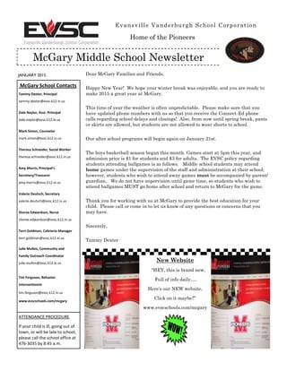 JANUARY 2015
Evansville Vanderburgh School Corporation
McGary Middle School Newsletter
McGary School Contacts
Tammy Dexter, Principal
tammy.dexter@evsc.k12.in.us
Dale Naylor, Asst. Principal
dale.naylor@evsc.k12.in.us
Mark Simon, Counselor
mark.simon@evsc.k12.in.us
Theresa Schneider, Social Worker
theresa.schneider@evsc.k12.in.us
Amy Morris, Principal’s
Secretary/Treasurer
amy.morris@evsc.k12.in.us
Valerie Deutsch, Secretary
valerie.deutsch@evsc.k12.in.us
Sheree Edwardson, Nurse
sheree.edwardson@evsc.k12.in.us
Terri Goldman, Cafeteria Manager
terri.goldman@evsc.k12.in.us
Julie Mullen, Community and
Family Outreach Coordinator
julie.mullen@evsc.k12.in.us
Tim Ferguson, Behavior
Interventionist
tim.ferguson@evsc.k12.in.us
www.evscschools.com/mcgary
ATTENDANCE PROCEDURE
If your child is ill, going out of
town, or will be late to school,
please call the school office at
476-3035 by 8:45 a.m.
Dear McGary Families and Friends,
Happy New Year! We hope your winter break was enjoyable, and you are ready to
make 2015 a great year at McGary.
This time of year the weather is often unpredictable. Please make sure that you
have updated phone numbers with us so that you receive the Connect-Ed phone
calls regarding school delays and closings! Also, from now until spring break, pants
or skirts are allowed, but students are not allowed to wear shorts to school.
Our after school programs will begin again on January 21st.
The boys basketball season began this month. Games start at 5pm this year, and
admission price is $1 for students and $3 for adults. The EVSC policy regarding
students attending ballgames is as follows. Middle school students may attend
home games under the supervision of the staff and administration at their school;
however, students who wish to attend away games must be accompanied by parent/
guardian. We do not have supervision until game time, so students who wish to
attend ballgames MUST go home after school and return to McGary for the game.
Thank you for working with us at McGary to provide the best education for your
child. Please call or come in to let us know of any questions or concerns that you
may have.
Sincerely,
Tammy Dexter
New Website
“HEY, this is brand new,
Full of info daily….
Here’s our NEW website,
Click on it maybe?”
www.evscschools.com/mcgary
Home of the Pioneers
 