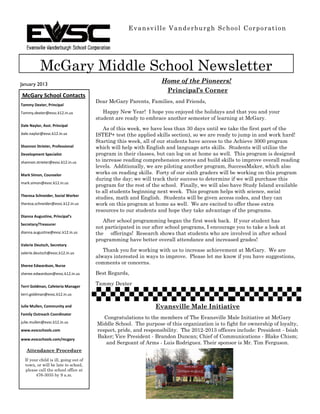 Evansville Vanderburgh School Corporation




           McGary Middle School Newsletter
January 2013
                                                                  Home of the Pioneers!
                                                                   Principal’s Corner
McGary School Contacts
                                       Dear McGary Parents, Families, and Friends,
Tammy Dexter, Principal
Tammy.dexter@evsc.k12.in.us               Happy New Year! I hope you enjoyed the holidays and that you and your
                                       student are ready to embrace another semester of learning at McGary.
Dale Naylor, Asst. Principal
                                           As of this week, we have less than 30 days until we take the first part of the
dale.naylor@evsc.k12.in.us             ISTEP+ test (the applied skills section), so we are ready to jump in and work hard!
                                       Starting this week, all of our students have access to the Achieve 3000 program
Shannon Strieter, Professional         which will help with English and language arts skills. Students will utilize the
Development Specialist                 program in their classes, but can log on at home as well. This program is designed
shannon.strieter@evsc.k12.in.us        to increase reading comprehension scores and build skills to improve overall reading
                                       levels. Additionally, we are piloting another program, SuccessMaker, which also
Mark Simon, Counselor                  works on reading skills. Forty of our sixth graders will be working on this program
                                       during the day; we will track their success to determine if we will purchase this
mark.simon@evsc.k12.in.us
                                       program for the rest of the school. Finally, we will also have Study Island available
                                       to all students beginning next week. This program helps with science, social
Theresa Schneider, Social Worker
                                       studies, math and English. Students will be given access codes, and they can
theresa.schneider@evsc.k12.in.us       work on this program at home as well. We are excited to offer these extra
                                       resources to our students and hope they take advantage of the programs.
Dianna Augustine, Principal’s
                                          After school programming began the first week back. If your student has
Secretary/Treasurer
                                       not participated in our after school programs, I encourage you to take a look at
dianna.augustine@evsc.k12.in.us        the offerings! Research shows that students who are involved in after school
                                       programming have better overall attendance and increased grades!
Valerie Deutsch, Secretary
valerie.deutsch@evsc.k12.in.us
                                          Thank you for working with us to increase achievement at McGary. We are
                                       always interested in ways to improve. Please let me know if you have suggestions,
                                       comments or concerns.
Sheree Edwardson, Nurse
sheree.edwardson@evsc.k12.in.us        Best Regards,

Terri Goldman, Cafeteria Manager
                                       Tammy Dexter
terri.goldman@evsc.k12.in.us

Julie Mullen, Community and                                     Evansville Male Initiative
Family Outreach Coordinator
                                          Congratulations to the members of The Evansville Male Initiative at McGary
julie.mullen@evsc.k12.in.us            Middle School. The purpose of this organization is to fight for ownership of loyalty,
www.evscschools.com                    respect, pride, and responsibility. The 2012-2013 officers include: President - Isiah
www.evscschools.com/mcgary
                                       Baker; Vice President - Brandon Duncan; Chief of Communications - Blake Chism;
                                           and Sergeant of Arms - Luis Rodriguez. Their sponsor is Mr. Tim Ferguson.
   Attendance Procedure
  If your child is ill, going out of
  town, or will be late to school,
  please call the school office at
        476-3035 by 9 a.m.
 