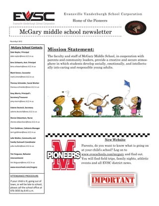 March/April 2015
Evansville Vanderburgh School Corporation
McGary middle school newsletter
McGary School Contacts
Dale Naylor, Principal
dale.naylor@evsc.k12.in.us
Kera Schwartz, Asst. Principal
kera.schwartz@evsc.k12.in.us
Mark Simon, Counselor
mark.simon@evsc.k12.in.us
Theresa Schneider, Social Worker
theresa.schneider@evsc.k12.in.us
Amy Morris, Principal’s
Secretary/Treasurer
amy.morris@evsc.k12.in.us
Valerie Deutsch, Secretary
valerie.deutsch@evsc.k12.in.us
Sheree Edwardson, Nurse
sheree.edwardson@evsc.k12.in.us
Terri Goldman, Cafeteria Manager
terri.goldman@evsc.k12.in.us
Julie Mullen, Community and
Family Outreach Coordinator
julie.mullen@evsc.k12.in.us
Tim Ferguson, Behavior
Interventionist
tim.ferguson@evsc.k12.in.us
www.evscschools.com/mcgary
ATTENDANCE PROCEDURE
If your child is ill, going out of
town, or will be late to school,
please call the school office at
476-3035 by 8:45 a.m.
Mission Statement:
The faculty and staff of McGary Middle School, in cooperation with
parents and community leaders, provide a creative and secure atmos-
phere in which students develop socially, emotionally, and intellectu-
ally into caring and responsible young adults.
.
New Website
Parents, do you want to know what is going on
at your child’s school? Log on to
www.evscschools.com/mcgary and find out.
You will find field trips, family nights, athletic
events and all EVSC district news.
Home of the Pioneers
 