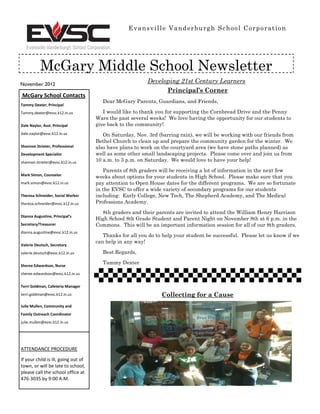 Evansville Vanderburgh School Corporation




           McGary Middle School Newsletter
November 2012
                                                          Developing 21st Century Learners
                                                                Principal’s Corner
McGary School Contacts
                                        Dear McGary Parents, Guardians, and Friends,
Tammy Dexter, Principal
Tammy.dexter@evsc.k12.in.us             I would like to thank you for supporting the Cornbread Drive and the Penny
                                     Wars the past several weeks! We love having the opportunity for our students to
Dale Naylor, Asst. Principal         give back to the community!
dale.naylor@evsc.k12.in.us              On Saturday, Nov. 3rd (barring rain), we will be working with our friends from
                                     Bethel Church to clean up and prepare the community garden for the winter. We
Shannon Strieter, Professional       also have plans to work on the courtyard area (we have stone paths planned) as
Development Specialist               well as some other small landscaping projects. Please come over and join us from
shannon.strieter@evsc.k12.in.us      10 a.m. to 3 p.m. on Saturday. We would love to have your help!

                                        Parents of 8th graders will be receiving a lot of information in the next few
Mark Simon, Counselor
                                     weeks about options for your students in High School. Please make sure that you
mark.simon@evsc.k12.in.us            pay attention to Open House dates for the different programs. We are so fortunate
                                     in the EVSC to offer a wide variety of secondary programs for our students
Theresa Schneider, Social Worker     including: Early College, New Tech, The Shepherd Academy, and The Medical
theresa.schneider@evsc.k12.in.us     Professions Academy.

                                       8th graders and their parents are invited to attend the William Henry Harrison
Dianna Augustine, Principal’s
                                     High School 8th Grade Student and Parent Night on November 8th at 6 p.m. in the
Secretary/Treasurer                  Commons. This will be an important information session for all of our 8th graders.
dianna.augustine@evsc.k12.in.us
                                        Thanks for all you do to help your student be successful. Please let us know if we
                                     can help in any way!
Valerie Deutsch, Secretary
valerie.deutsch@evsc.k12.in.us          Best Regards,

                                        Tammy Dexter
Sheree Edwardson, Nurse
sheree.edwardson@evsc.k12.in.us


Terri Goldman, Cafeteria Manager
terri.goldman@evsc.k12.in.us                                    Collecting for a Cause
Julie Mullen, Community and
Family Outreach Coordinator
julie.mullen@evsc.k12.in.us




ATTENDANCE PROCEDURE

If your child is ill, going out of
town, or will be late to school,
please call the school office at
476-3035 by 9:00 A.M.
 