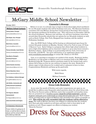 October 2013
Evansville Vanderburgh School Corporation
McGary Middle School Newsletter
McGary School Contacts
Tammy Dexter, Principal
tammy.dexter@evsc.k12.in.us
Dale Naylor, Asst. Principal
dale.naylor@evsc.k12.in.us
Mark Simon, Counselor
mark.simon@evsc.k12.in.us
Theresa Schneider, Social Worker
theresa.schneider@evsc.k12.in.us
Amy Morris, Principal’s
Secretary/Treasurer
amy.morris@evsc.k12.in.us
Valerie Deutsch, Secretary
valerie.deutsch@evsc.k12.in.us
Sheree Edwardson, Nurse
sheree.edwardson@evsc.k12.in.us
Terri Goldman, Cafeteria Manager
terri.goldman@evsc.k12.in.us
Julie Mullen, Community and
Family Outreach Coordinator
julie.mullen@evsc.k12.in.us
Tim Ferguson, Behavior
Interventionist
tim.ferguson@evsc.k12.in.us
www.evscschools.com/mcgary
ATTENDANCE PROCEDURE
If your child is ill, going out of
town, or will be late to school,
please call the school office at
476-3035 by 9:00 A.M.
Counselor’s Message
Believe it or not, it is already time to begin to think about high school enrollment
for our 8th grade students who will be freshman next year. The Harrison freshman
counselors will visit McGary during their lunch period on November 5th to discuss
the upcoming enrollment for freshman year. They will return on November 18th for
the actual enrollment. Between now and then, we will have lunchtime visits from
several other Evansville schools that are options for our 8th grade students as well,
such as Early College, New Tech, Sheppard Law Academy and the medical
Professions Academy.
Also, the EVSC Early College will be hosting an informational open house for
current 8th grade students on Monday, October 14th at Ivy Tech in room 107 from
5:30p.m.to 7 p.m. Early College is a program that allows high school students to
earn a high school diploma and an Associate’s degree or up to sixty hours toward a
Bachelor’s degree. Early College is in partnership with Ivy Tech, University of
Evansville, and SICTC. For more information or an application please visit:
www.evscschools.com/earlycollege or contact Mr. Simon at 476-3035.
Last, it is a privilege to introduce our student of the month, Broderick Atchley.
Broderick is an 8th grader at McGary and is an enormous help in the PBIS store.
Broderick helps Mr. Ferguson deliver purchases made by the student body and is
always full of ideas on how we can continue to improve the store. Broderick is
always eager to help whenever he is asked and is a pleasure to have in class.
Congratulations Broderick and keep up the good work.
With warm regards,
Mark Simon
McGary Counselor
Dress Code Reminder
As we enter the month of October and cooler temperatures are upon us, we
would like to address some frequently asked questions about the school dress code.
The Dress for Success policy at McGary states that acceptable cool weather items
that are permitted are a hoodless sweater (must be of knit material) with the
students’ solid polo worn underneath or a long sleeved solid color polo. Each student
will be provided with an approved McGary logo sweatshirt that will be acceptable as
well. This will be the only sweatshirt that the students will be allowed to
wear. The staff at McGary has been very diligent in enforcing that the students
have their polo shirt tucked in at all times and that a belt is worn daily by all
students as well. Please support our efforts in helping your student
“Dress for Success.”
 