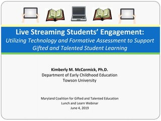 Maryland Coalition for Gifted and Talented Education
Lunch and Learn Webinar
June 4, 2019
Live Streaming Students’ Engagement:
Utilizing Technology and Formative Assessment to Support
Gifted and Talented Student Learning
Kimberly M. McCormick, Ph.D.
Department of Early Childhood Education
Towson University
 