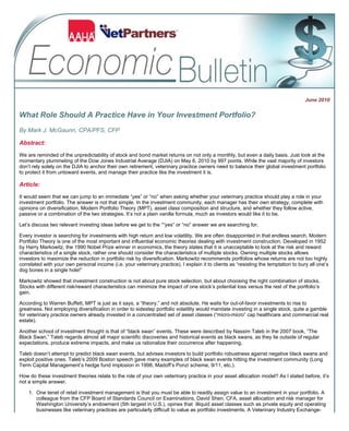June 2010
What Role Should A Practice Have in Your Investment Portfolio?
By Mark J. McGaunn, CPA/PFS, CFP
Abstract:
We are reminded of the unpredictability of stock and bond market returns on not only a monthly, but even a daily basis. Just look at the
momentary plummeting of the Dow Jones Industrial Average (DJIA) on May 6, 2010 by 997 points. While the vast majority of investors
don’t rely solely on the DJIA to anchor their own retirement, veterinary practice owners need to balance their global investment portfolio
to protect it from untoward events, and manage their practice like the investment it is.
Article:
It would seem that we can jump to an immediate “yes” or “no” when asking whether your veterinary practice should play a role in your
investment portfolio. The answer is not that simple. In the investment community, each manager has their own strategy, complete with
opinions on diversification, Modern Portfolio Theory (MPT), asset class composition and structure, and whether they follow active,
passive or a combination of the two strategies. It’s not a plain vanilla formula, much as investors would like it to be.
Let’s discuss two relevant investing ideas before we get to the ““yes” or “no” answer we are searching for.
Every investor is searching for investments with high return and low volatility. We are often disappointed in that endless search. Modern
Portfolio Theory is one of the most important and influential economic theories dealing with investment construction. Developed in 1952
by Harry Markowitz, the 1990 Nobel Prize winner in economics, the theory states that it is unacceptable to look at the risk and reward
characteristics of a single stock, rather one should consider the characteristics of multiple stocks. Owning multiple stocks allows
investors to maximize the reduction in portfolio risk by diversification. Markowitz recommends portfolios whose returns are not too highly
correlated with your own personal income (i.e. your veterinary practice). I explain it to clients as “resisting the temptation to bury all one’s
dog bones in a single hole!”
Markowitz showed that investment construction is not about pure stock selection, but about choosing the right combination of stocks.
Stocks with different risk/reward characteristics can minimize the impact of one stock’s potential loss versus the rest of the portfolio’s
gain.
According to Warren Buffett, MPT is just as it says, a “theory,” and not absolute. He waits for out-of-favor investments to rise to
greatness. Not employing diversification in order to sidestep portfolio volatility would mandate investing in a single stock, quite a gamble
for veterinary practice owners already invested in a concentrated set of asset classes (“micro-micro” cap healthcare and commercial real
estate).
Another school of investment thought is that of “black swan” events. These were described by Nassim Taleb in the 2007 book, “The
Black Swan.” Taleb regards almost all major scientific discoveries and historical events as black swans, as they lie outside of regular
expectations, produce extreme impacts, and make us rationalize their occurrence after happening.
Taleb doesn’t attempt to predict black swan events, but advises investors to build portfolio robustness against negative black swans and
exploit positive ones. Taleb’s 2009 Boston speech gave many examples of black swan events hitting the investment community (Long
Term Capital Management’s hedge fund implosion in 1998, Madoff’s Ponzi scheme, 9/11, etc.).
How do these investment theories relate to the role of your own veterinary practice in your asset allocation model? As I stated before, it’s
not a simple answer.
One tenet of retail investment management is that you must be able to readily assign value to an investment in your portfolio. A
colleague from the CFP Board of Standards Council on Examinations, David Shen, CFA, asset allocation and risk manager for
Washington University’s endowment (5th largest in U.S.), opines that illiquid asset classes such as private equity and operating
businesses like veterinary practices are particularly difficult to value as portfolio investments. A Veterinary Industry Exchange-
1.
Page 1 of 2AAHA Economic Bulletin | September 2009
7/23/2010http://secure.aahanet.org/eweb/images/aahaemails/econbull/email_econ_bull_0610.html
 