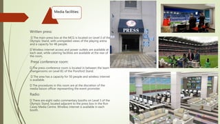 Media facilities:
Written press:
The main press box at the MCG is located on Level 3 of the
Olympic Stand, with unimpeded views of the playing arena
and a capacity for 48 people.
Wireless internet access and power outlets are available at
each seat, while catering facilities are available at the rear of
the room.
Press conference room:
The press conference room is located in between the team
changerooms on Level B1 of the Ponsford Stand.
The area has a capacity for 50 people and wireless internet
is available.
The procedures in this room are at the discretion of the
media liaison officer representing the event promoter.
Radio:
There are eight radio commentary booths on Level 3 of the
Olympic Stand, located adjacent to the press box in the Ron
Casey Media Centre. Wireless internet is available in each
booth.
 