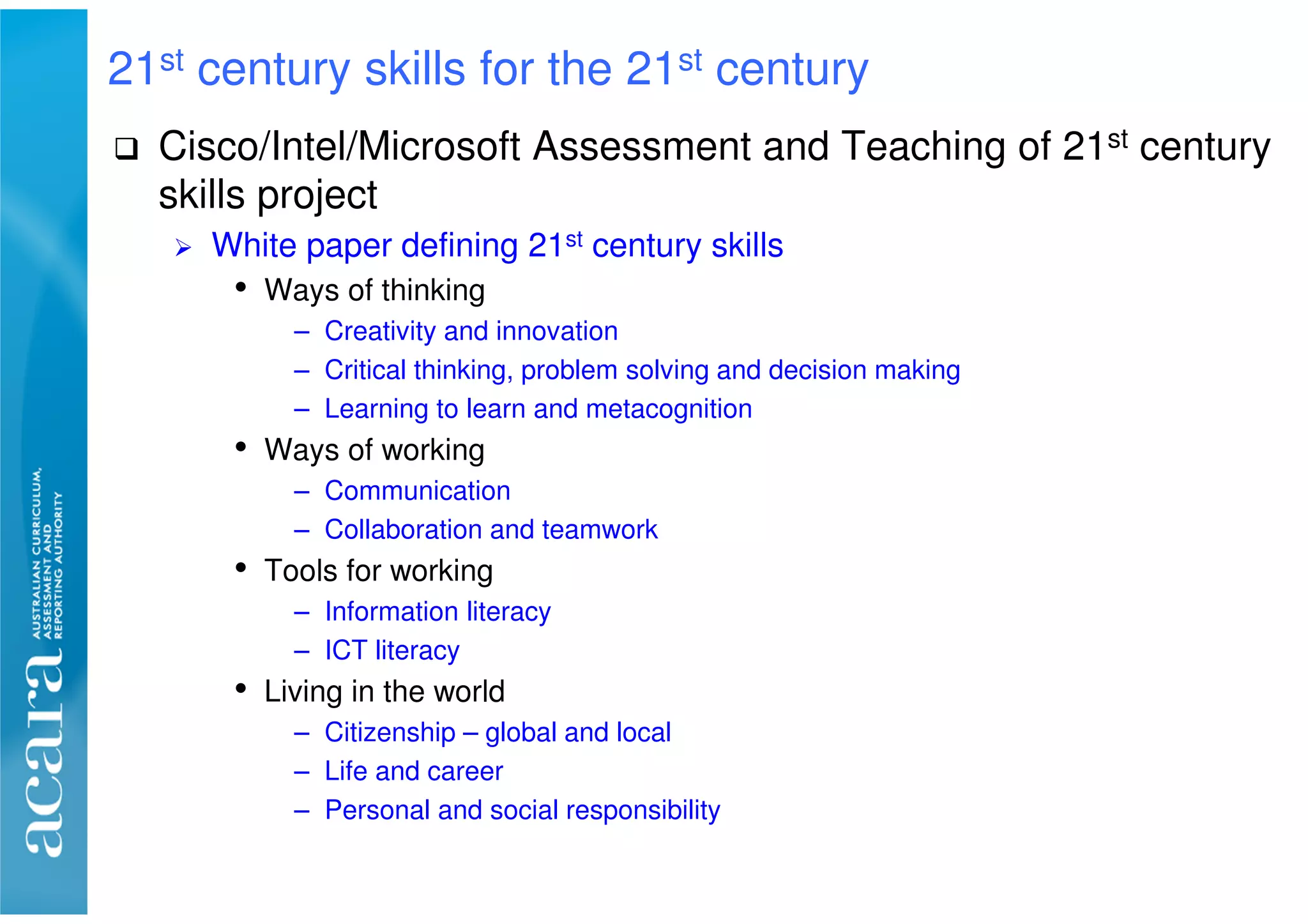 Cisco/Intel/Microsoft Assessment and Teaching of 21st century
skills project
White paper defining 21st century skills
• Ways of thinking
– Creativity and innovation
– Critical thinking, problem solving and decision making
– Learning to learn and metacognition
• Ways of working
– Communication
– Collaboration and teamwork
• Tools for working
– Information literacy
– ICT literacy
• Living in the world
– Citizenship – global and local
– Life and career
– Personal and social responsibility
21st century skills for the 21st century
 