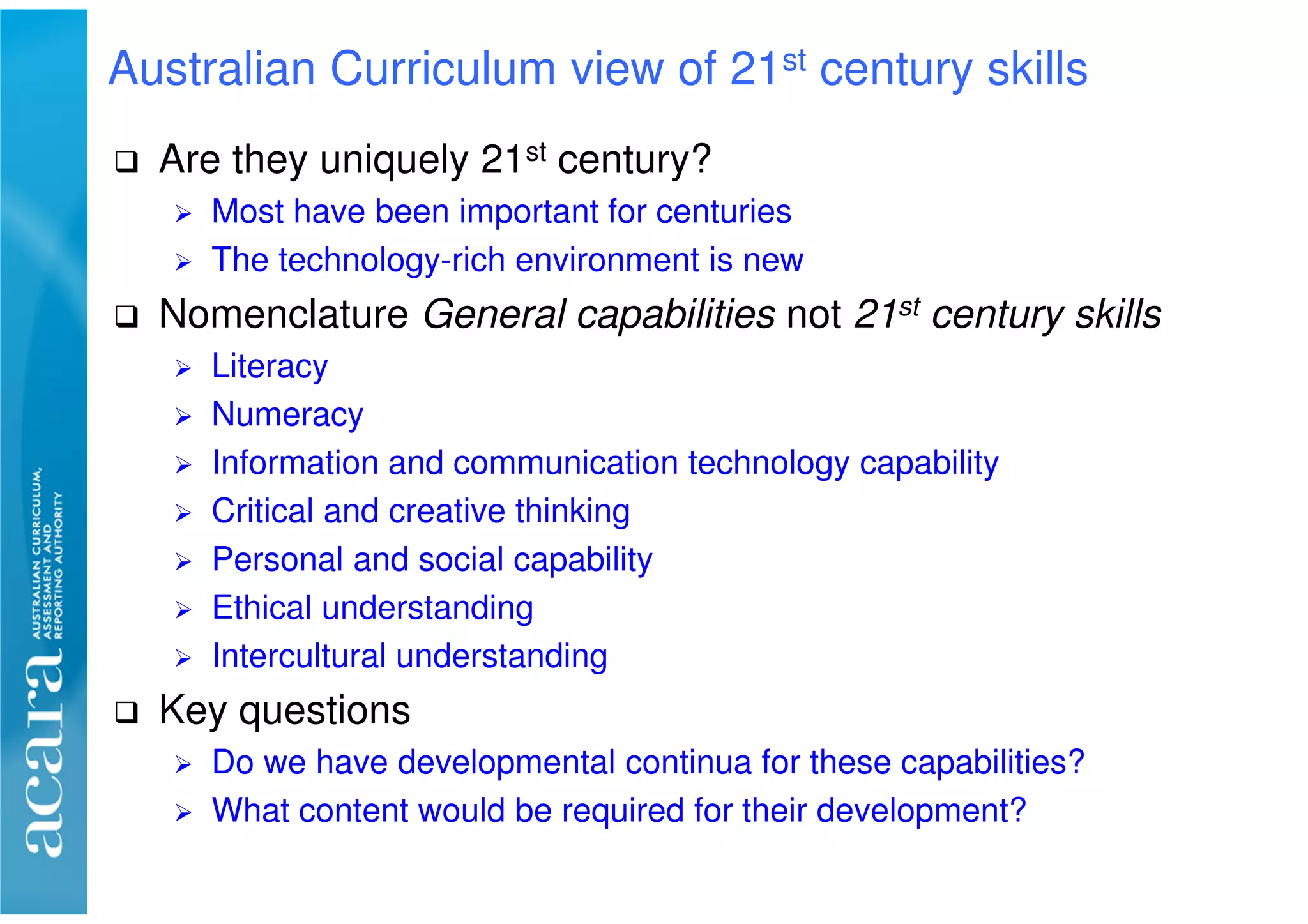 Are they uniquely 21st century?
Most have been important for centuries
The technology-rich environment is new
Nomenclature General capabilities not 21st century skills
Literacy
Numeracy
Information and communication technology capability
Critical and creative thinking
Personal and social capability
Ethical understanding
Intercultural understanding
Key questions
Do we have developmental continua for these capabilities?
What content would be required for their development?
Australian Curriculum view of 21st century skills
 