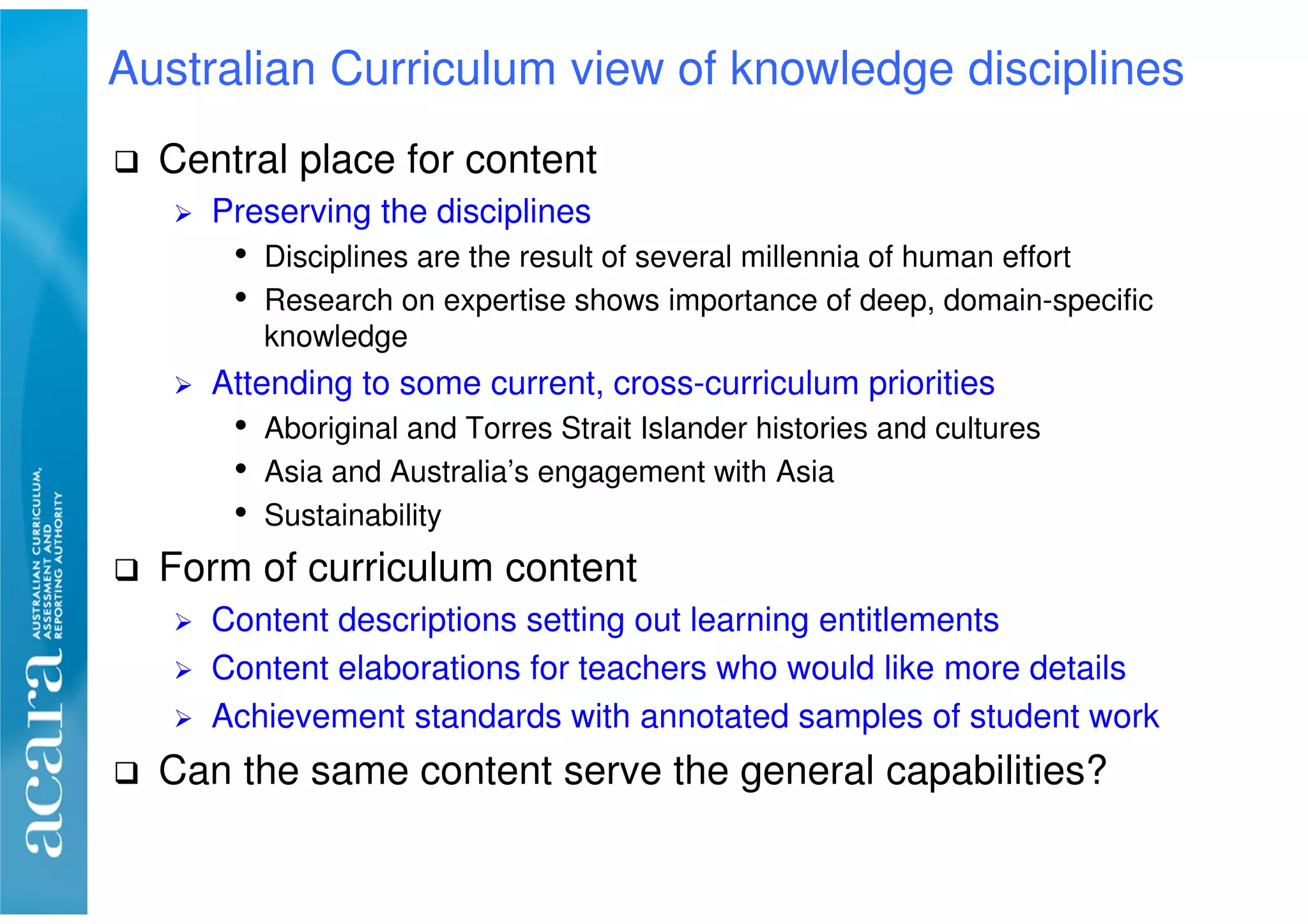 Central place for content
Preserving the disciplines
• Disciplines are the result of several millennia of human effort
• Research on expertise shows importance of deep, domain-specific
knowledge
Attending to some current, cross-curriculum priorities
• Aboriginal and Torres Strait Islander histories and cultures
• Asia and Australia’s engagement with Asia
• Sustainability
Form of curriculum content
Content descriptions setting out learning entitlements
Content elaborations for teachers who would like more details
Achievement standards with annotated samples of student work
Can the same content serve the general capabilities?
Australian Curriculum view of knowledge disciplines
 